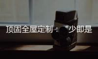 顶固全屋定制
：“少即是多”的不同演绎 诠释极简生活之美