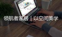 领航者家居｜以空间美学，致敬时代奋斗者