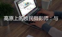 高原上的牧民摄影师
：与雪豹一同成长