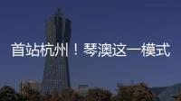 首站杭州！琴澳这一模式，备受关注→