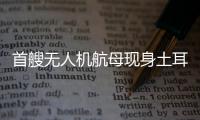 首艘无人机航母现身土耳其，亚太成航母赛场丨智库视点