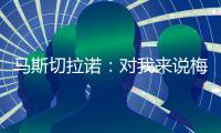 马斯切拉诺：对我来说梅西就是GOAT
，我们很幸运能拥有他