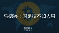 马德兴
：国足技不如人只能“瞎拼”；不会因为换帅而发生质变