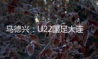 马德兴：U22国足大连备战又遇难题 安东尼奥发愁人员不齐