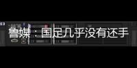 鲁媒�	：国足几乎没有还手之力，需尽快敲定正印主帅推动战术重建