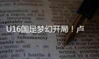 U16国足梦幻开局！卢琦政6分钟闪击�，万项助攻，3场4人破门