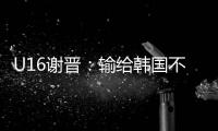 U16谢晋：输给韩国不代表失败，能让我们更好地反省自己
