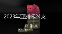 2023年亚洲杯24支参赛队确定：中国在列