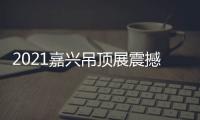 2021嘉兴吊顶展震撼来袭，今顶展馆亮点抢先看