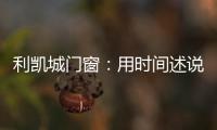 利凯城门窗：用时间述说品质，用品质延续传承