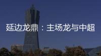 延边龙鼎：主场龙与中超的距离是外援
