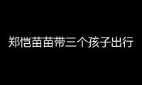 郑恺苗苗带三个孩子出行，一家五口首次同框