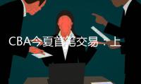 CBA今夏首笔交易：上海男篮送出刘正清，从江苏男篮得到崔晓龙